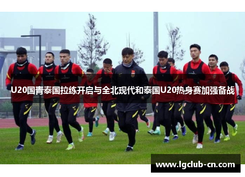 U20国青泰国拉练开启与全北现代和泰国U20热身赛加强备战