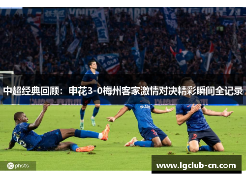 中超经典回顾：申花3-0梅州客家激情对决精彩瞬间全记录