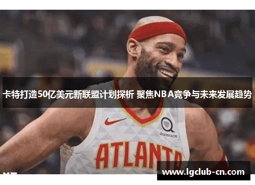 卡特打造50亿美元新联盟计划探析 聚焦NBA竞争与未来发展趋势