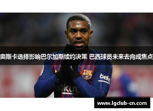 奥斯卡选择影响巴尔加斯续约决策 巴西球员未来去向成焦点