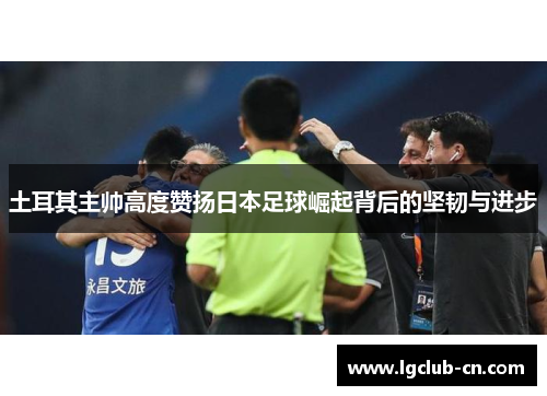 土耳其主帅高度赞扬日本足球崛起背后的坚韧与进步