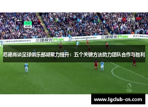 厄德高谈足球俱乐部凝聚力提升：五个关键方法助力团队合作与胜利