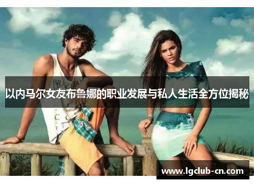 以内马尔女友布鲁娜的职业发展与私人生活全方位揭秘