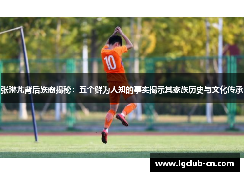 张琳芃背后族裔揭秘：五个鲜为人知的事实揭示其家族历史与文化传承