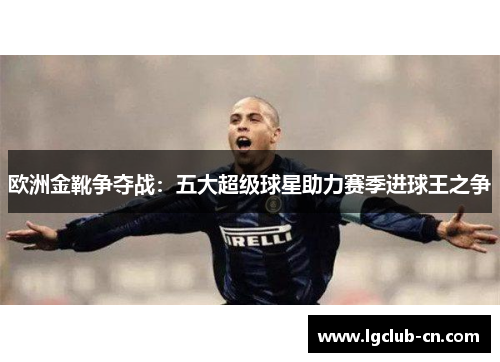 欧洲金靴争夺战：五大超级球星助力赛季进球王之争