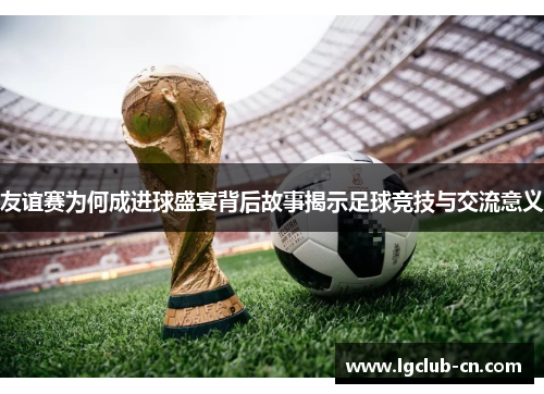 友谊赛为何成进球盛宴背后故事揭示足球竞技与交流意义