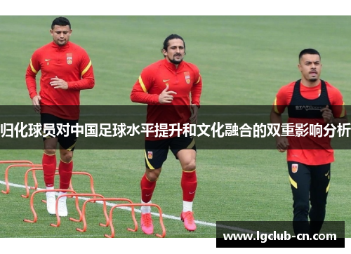 归化球员对中国足球水平提升和文化融合的双重影响分析 归化球员对中国足球水平提升和文化融合的双重影响分析
