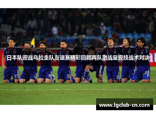 日本队迎战乌拉圭队友谊赛精彩回顾两队激战呈现技战术对决 日本队迎战乌拉圭队友谊赛精彩回顾两队激战呈现技战术对决