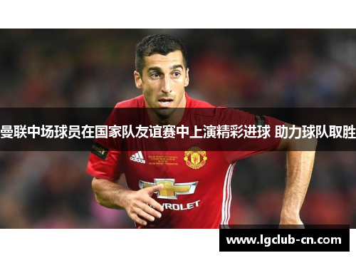曼联中场球员在国家队友谊赛中上演精彩进球 助力球队取胜 曼联中场球员在国家队友谊赛中上演精彩进球 助力球队取胜