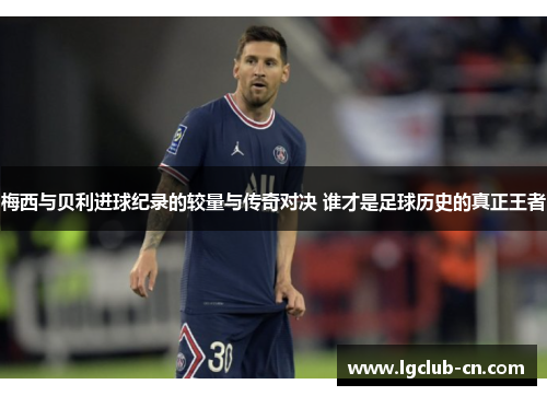 梅西与贝利进球纪录的较量与传奇对决 谁才是足球历史的真正王者 梅西与贝利进球纪录的较量与传奇对决 谁才是足球历史的真正王者