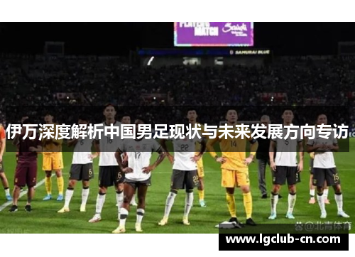 伊万深度解析中国男足现状与未来发展方向专访 伊万深度解析中国男足现状与未来发展方向专访