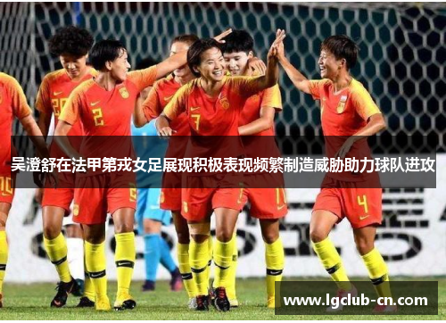 吴澄舒在法甲第戎女足展现积极表现频繁制造威胁助力球队进攻
