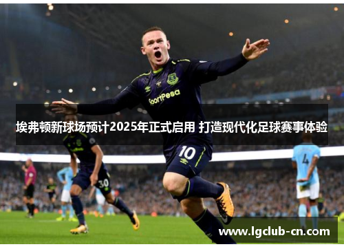 埃弗顿新球场预计2025年正式启用 打造现代化足球赛事体验 埃弗顿新球场预计2025年正式启用 打造现代化足球赛事体验