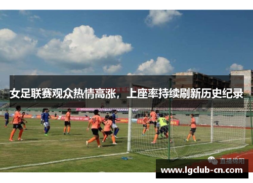 女足联赛观众热情高涨,上座率持续刷新历史纪录 女足联赛观众热情高涨,上座率持续刷新历史纪录