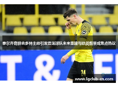 泰尔齐奇辞去多特主帅引发震荡球队未来重建与欧战前景成焦点热议 泰尔齐奇辞去多特主帅引发震荡球队未来重建与欧战前景成焦点热议