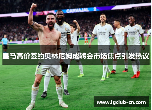 皇马高价签约贝林厄姆成转会市场焦点引发热议